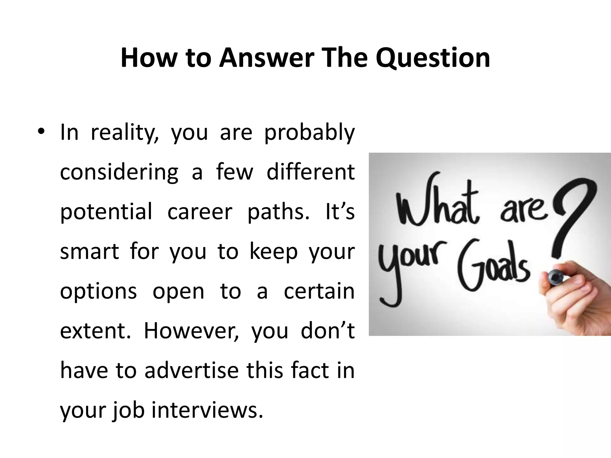 How to Answer The Question
• In reality, you are probably
considering a few different
potential career paths. It’s
smart for you to keep your
options open to a certain
extent. However, you don’t
have to advertise this fact in
your job interviews.
 