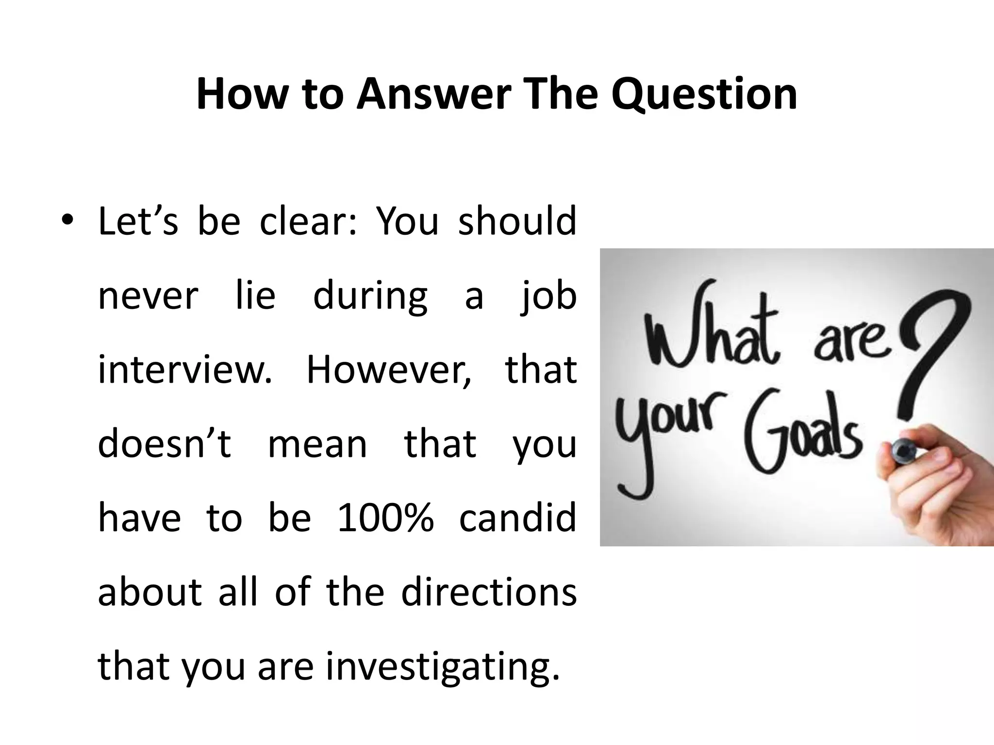 How to Answer The Question
• Let’s be clear: You should
never lie during a job
interview. However, that
doesn’t mean that you
have to be 100% candid
about all of the directions
that you are investigating.
 