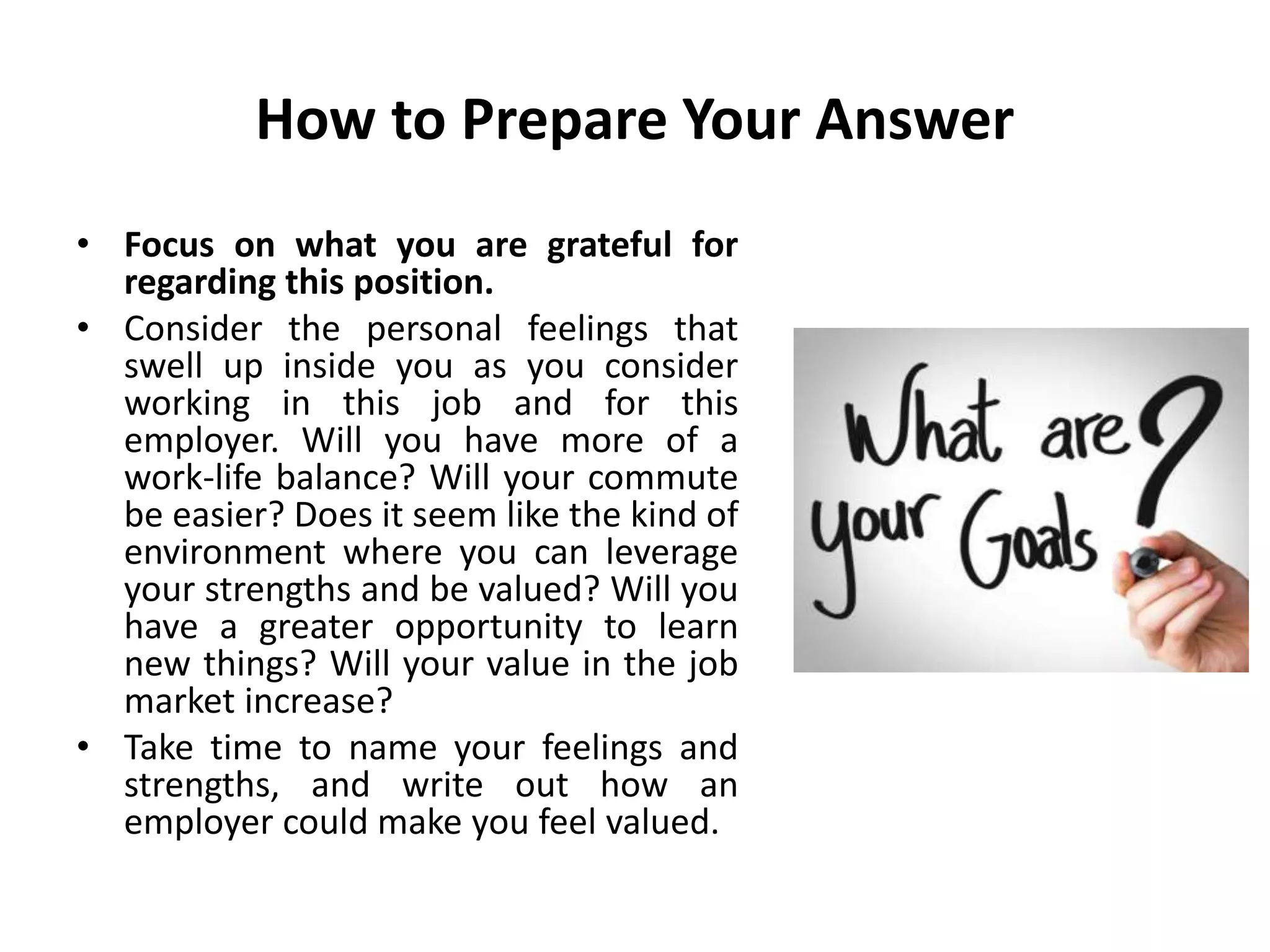 How to Prepare Your Answer
• Focus on what you are grateful for
regarding this position.
• Consider the personal feelings that
swell up inside you as you consider
working in this job and for this
employer. Will you have more of a
work-life balance? Will your commute
be easier? Does it seem like the kind of
environment where you can leverage
your strengths and be valued? Will you
have a greater opportunity to learn
new things? Will your value in the job
market increase?
• Take time to name your feelings and
strengths, and write out how an
employer could make you feel valued.
 