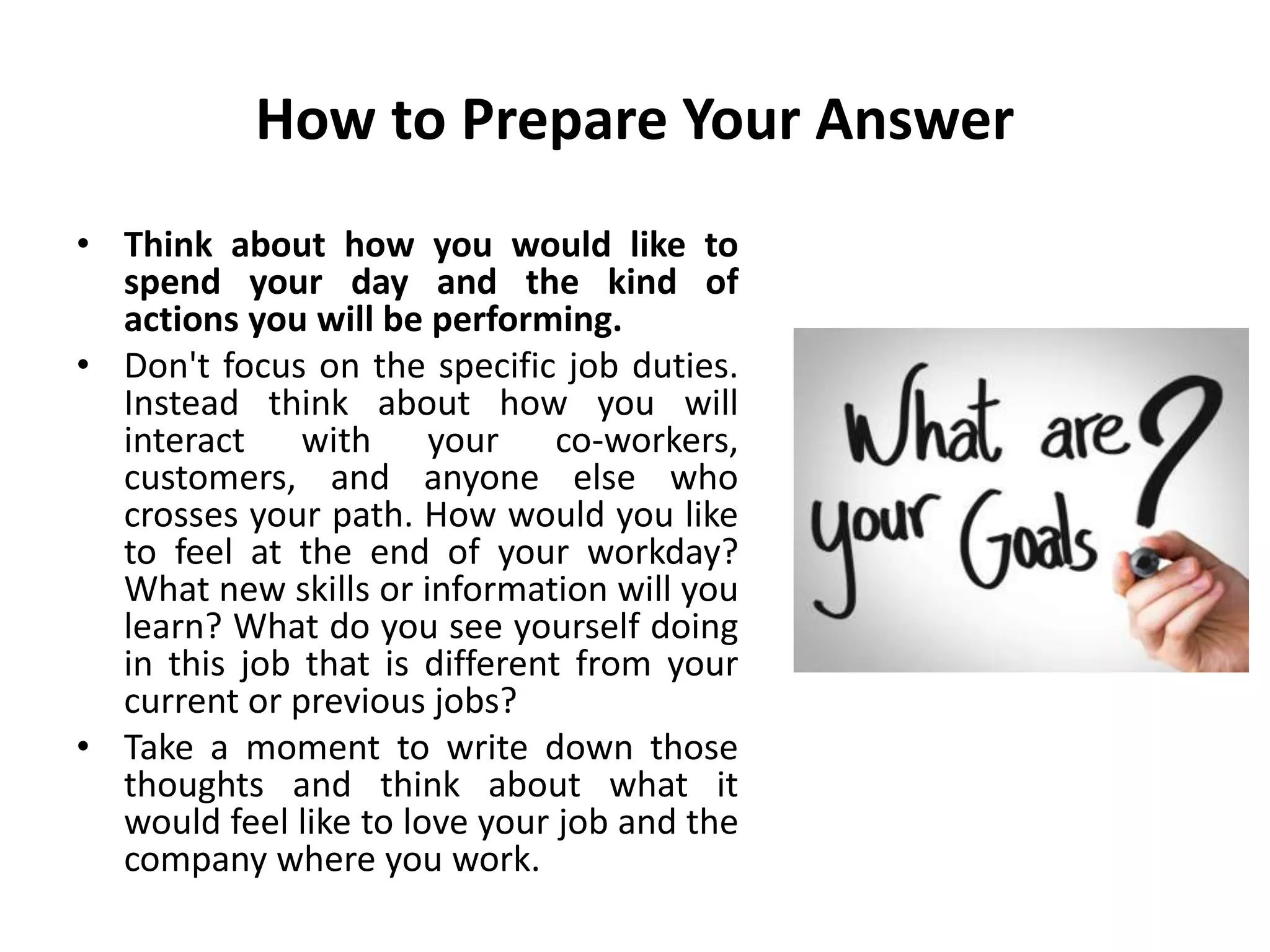 How to Prepare Your Answer
• Think about how you would like to
spend your day and the kind of
actions you will be performing.
• Don't focus on the specific job duties.
Instead think about how you will
interact with your co-workers,
customers, and anyone else who
crosses your path. How would you like
to feel at the end of your workday?
What new skills or information will you
learn? What do you see yourself doing
in this job that is different from your
current or previous jobs?
• Take a moment to write down those
thoughts and think about what it
would feel like to love your job and the
company where you work.
 