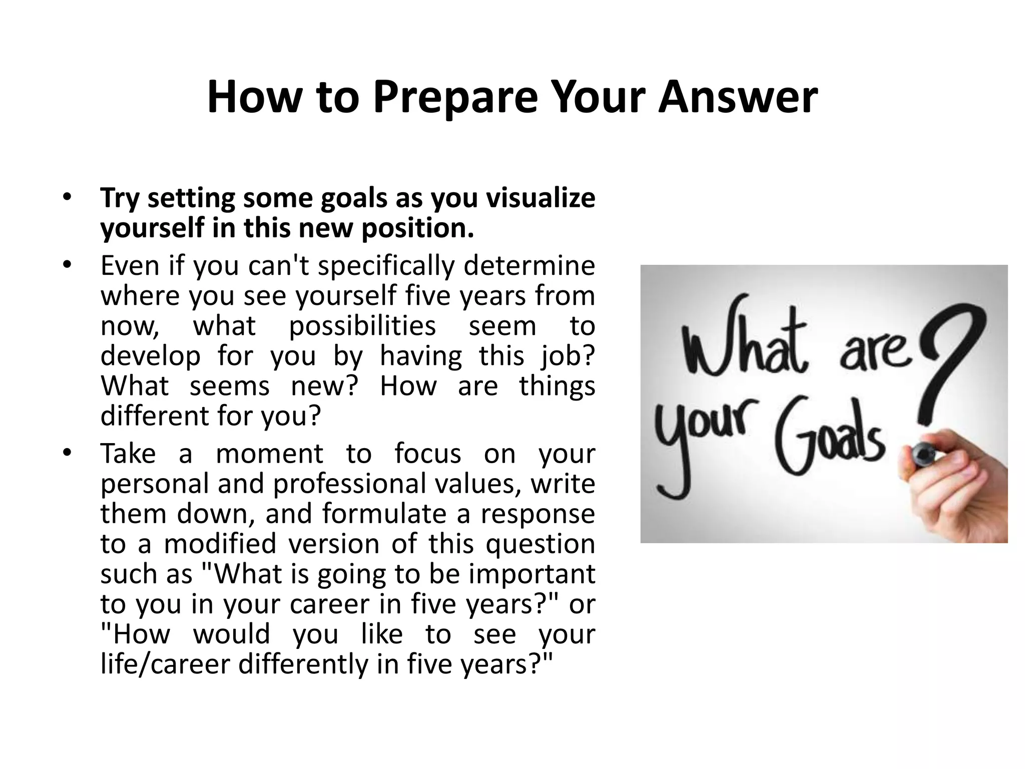 How to Prepare Your Answer
• Try setting some goals as you visualize
yourself in this new position.
• Even if you can't specifically determine
where you see yourself five years from
now, what possibilities seem to
develop for you by having this job?
What seems new? How are things
different for you?
• Take a moment to focus on your
personal and professional values, write
them down, and formulate a response
to a modified version of this question
such as "What is going to be important
to you in your career in five years?" or
"How would you like to see your
life/career differently in five years?"
 