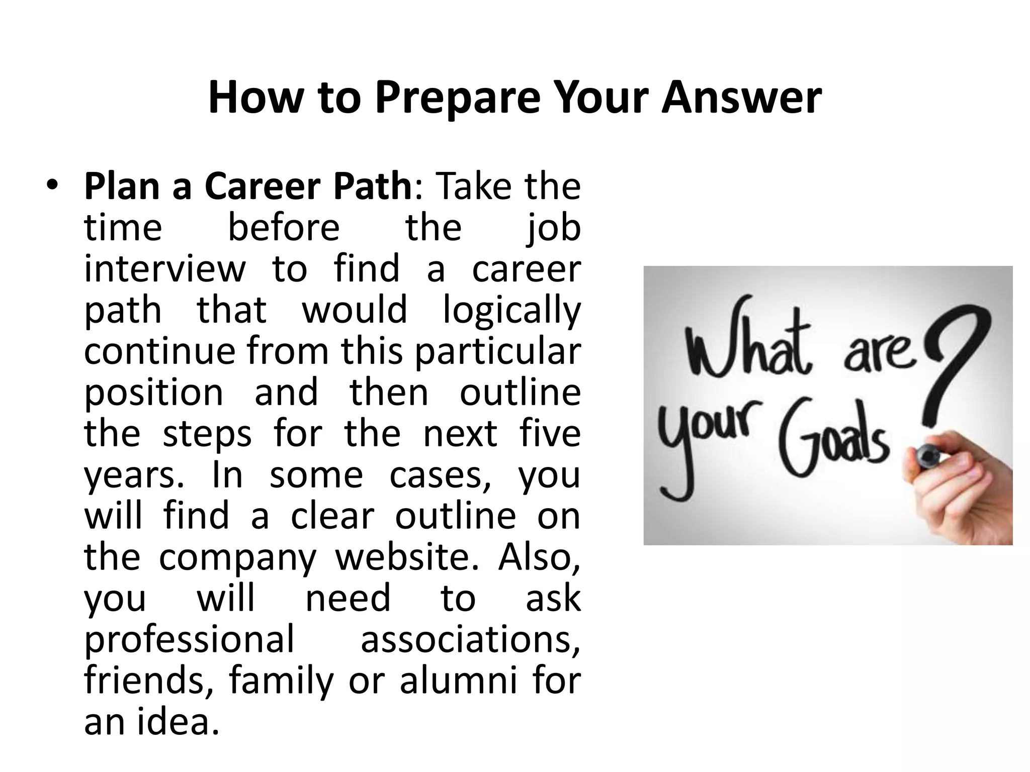 How to Prepare Your Answer
• Plan a Career Path: Take the
time before the job
interview to find a career
path that would logically
continue from this particular
position and then outline
the steps for the next five
years. In some cases, you
will find a clear outline on
the company website. Also,
you will need to ask
professional associations,
friends, family or alumni for
an idea.
 