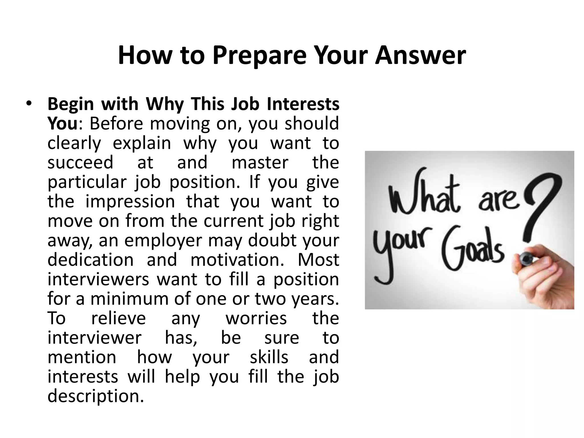How to Prepare Your Answer
• Begin with Why This Job Interests
You: Before moving on, you should
clearly explain why you want to
succeed at and master the
particular job position. If you give
the impression that you want to
move on from the current job right
away, an employer may doubt your
dedication and motivation. Most
interviewers want to fill a position
for a minimum of one or two years.
To relieve any worries the
interviewer has, be sure to
mention how your skills and
interests will help you fill the job
description.
 