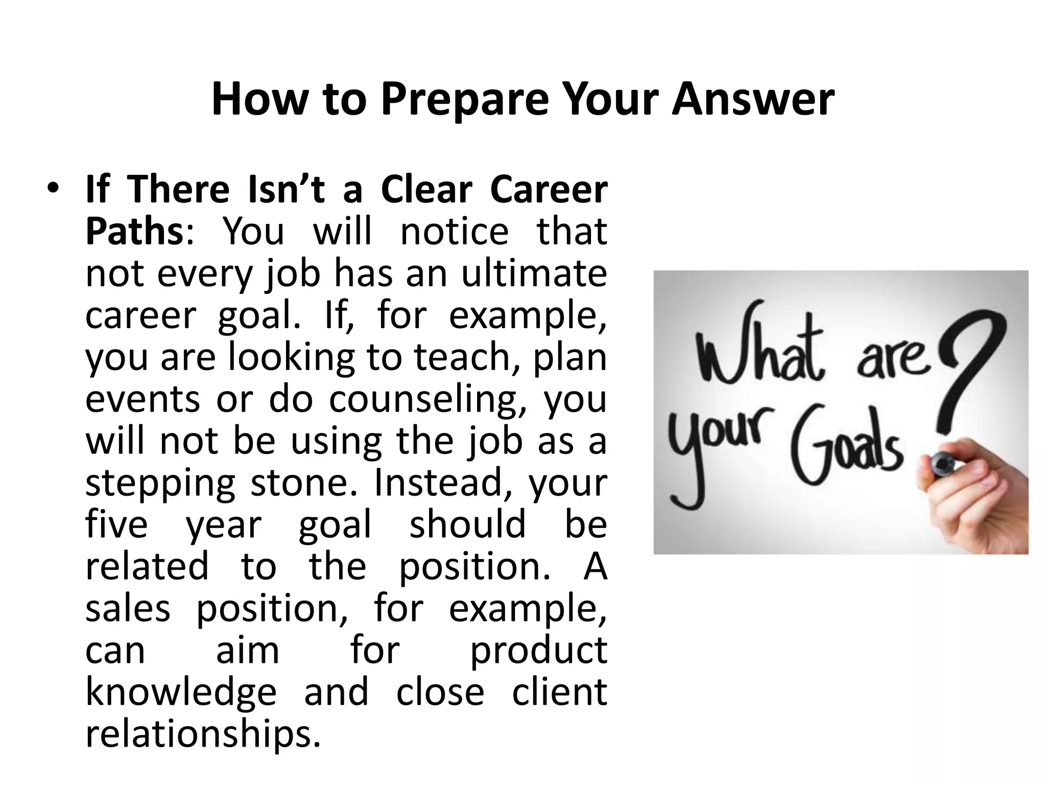 How to Prepare Your Answer
• If There Isn’t a Clear Career
Paths: You will notice that
not every job has an ultimate
career goal. If, for example,
you are looking to teach, plan
events or do counseling, you
will not be using the job as a
stepping stone. Instead, your
five year goal should be
related to the position. A
sales position, for example,
can aim for product
knowledge and close client
relationships.
 