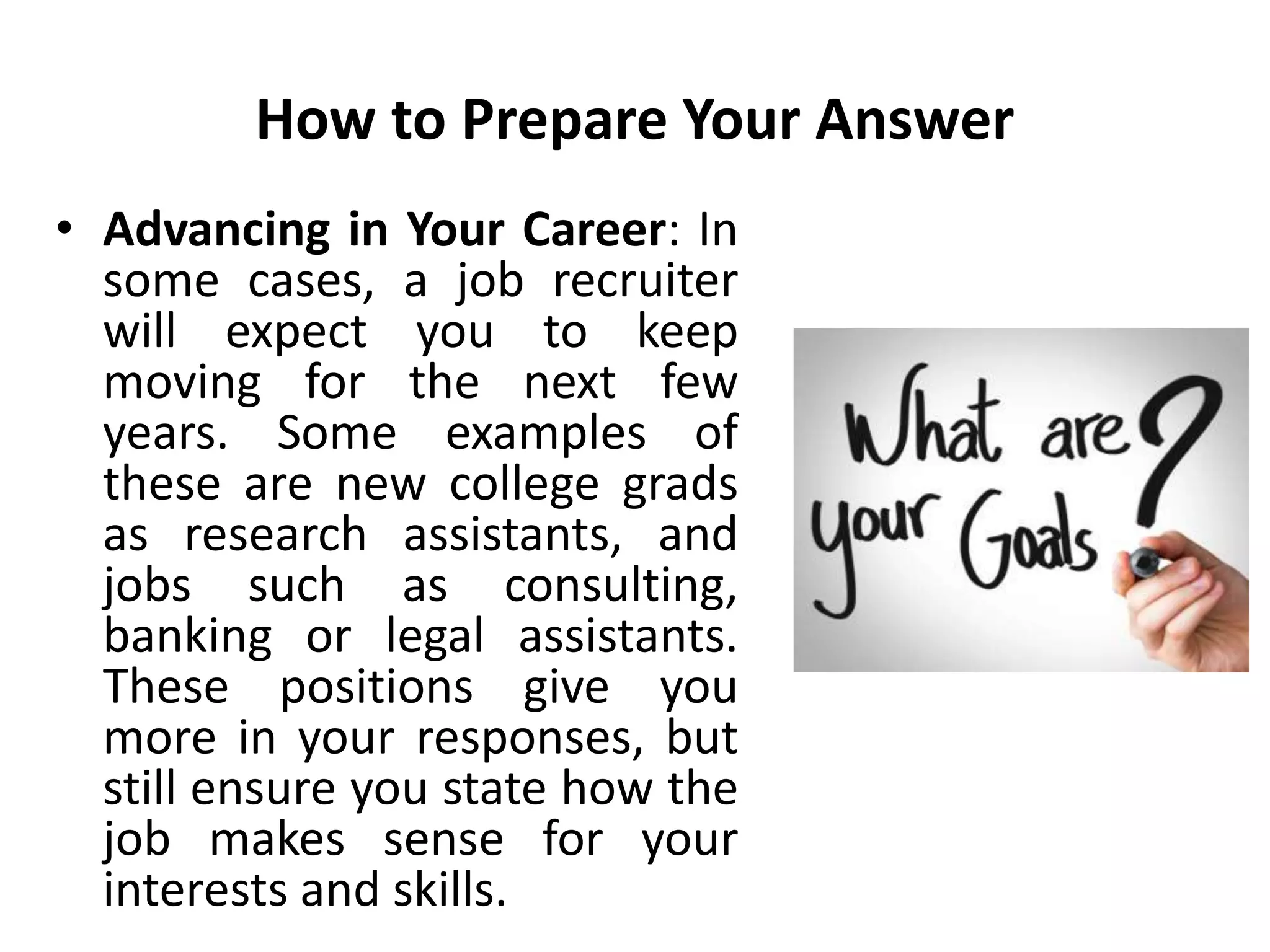How to Prepare Your Answer
• Advancing in Your Career: In
some cases, a job recruiter
will expect you to keep
moving for the next few
years. Some examples of
these are new college grads
as research assistants, and
jobs such as consulting,
banking or legal assistants.
These positions give you
more in your responses, but
still ensure you state how the
job makes sense for your
interests and skills.
 