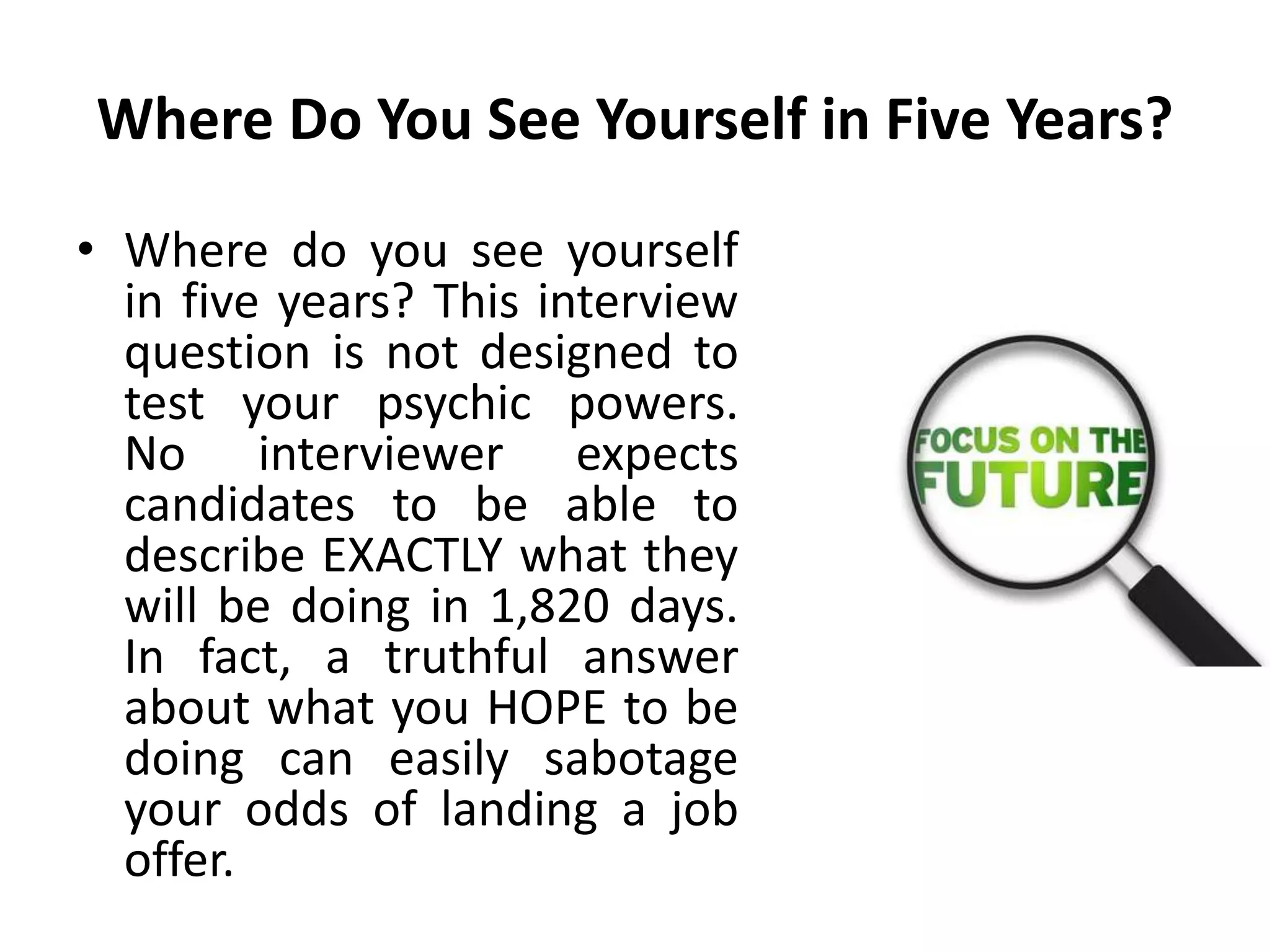 Where Do You See Yourself in Five Years?
• Where do you see yourself
in five years? This interview
question is not designed to
test your psychic powers.
No interviewer expects
candidates to be able to
describe EXACTLY what they
will be doing in 1,820 days.
In fact, a truthful answer
about what you HOPE to be
doing can easily sabotage
your odds of landing a job
offer.
 
