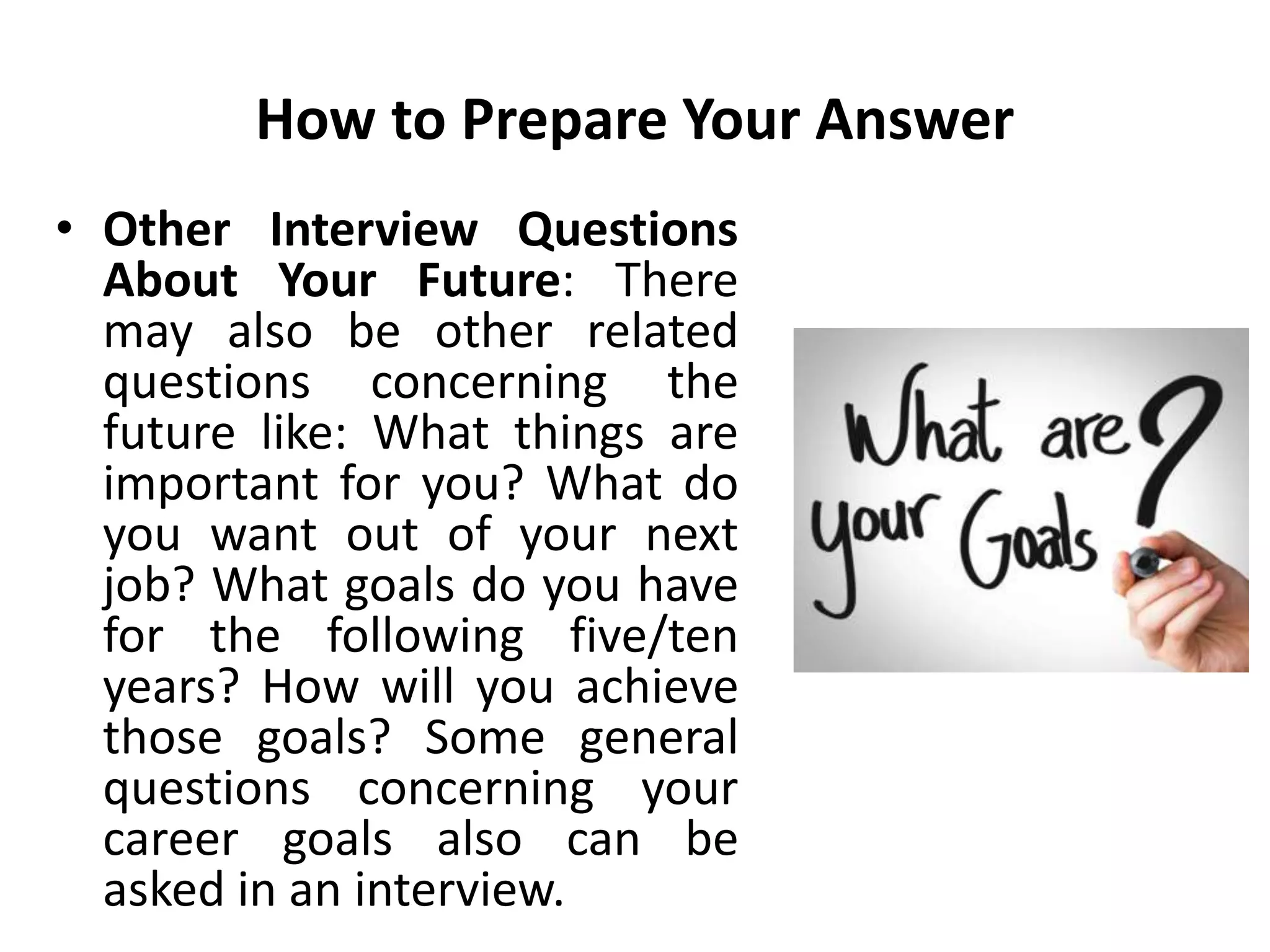 How to Prepare Your Answer
• Other Interview Questions
About Your Future: There
may also be other related
questions concerning the
future like: What things are
important for you? What do
you want out of your next
job? What goals do you have
for the following five/ten
years? How will you achieve
those goals? Some general
questions concerning your
career goals also can be
asked in an interview.
 