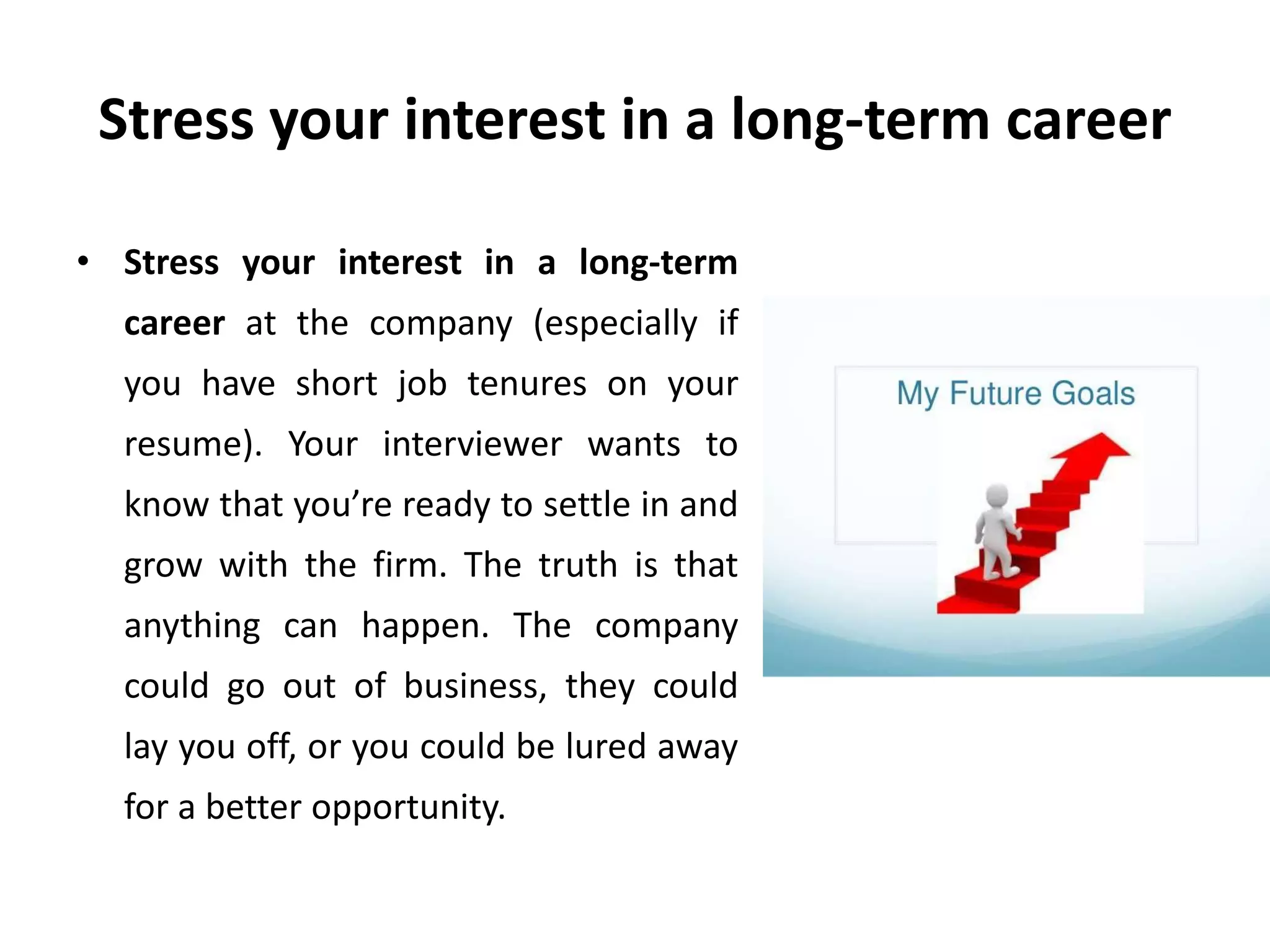 Stress your interest in a long-term career
• Stress your interest in a long-term
career at the company (especially if
you have short job tenures on your
resume). Your interviewer wants to
know that you’re ready to settle in and
grow with the firm. The truth is that
anything can happen. The company
could go out of business, they could
lay you off, or you could be lured away
for a better opportunity.
 