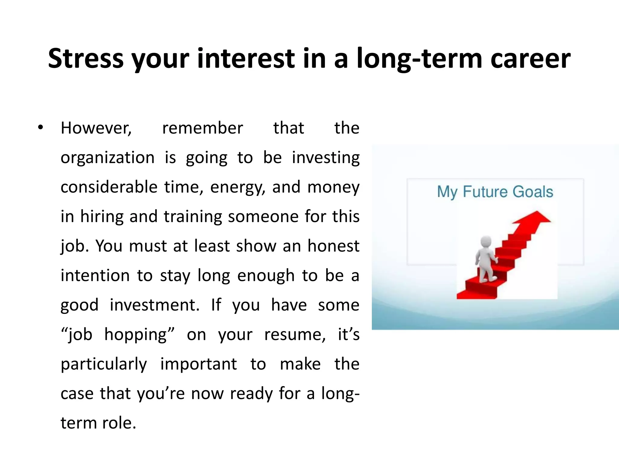 Stress your interest in a long-term career
• However, remember that the
organization is going to be investing
considerable time, energy, and money
in hiring and training someone for this
job. You must at least show an honest
intention to stay long enough to be a
good investment. If you have some
“job hopping” on your resume, it’s
particularly important to make the
case that you’re now ready for a long-
term role.
 
