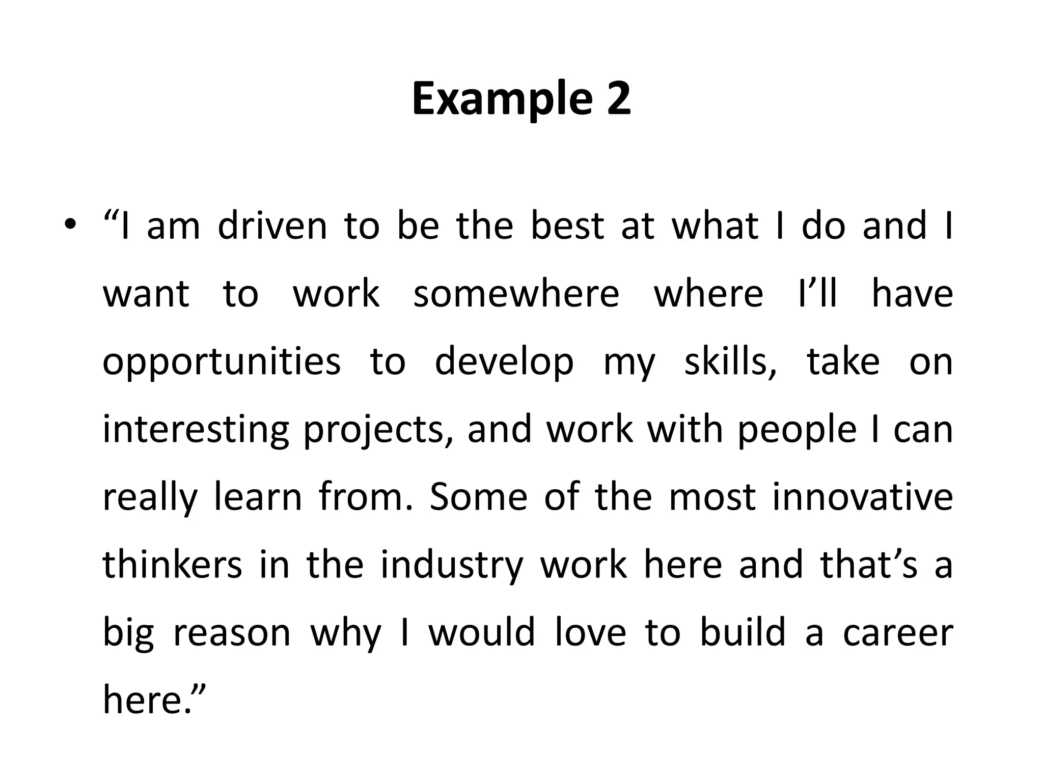 Example 2
• “I am driven to be the best at what I do and I
want to work somewhere where I’ll have
opportunities to develop my skills, take on
interesting projects, and work with people I can
really learn from. Some of the most innovative
thinkers in the industry work here and that’s a
big reason why I would love to build a career
here.”
 