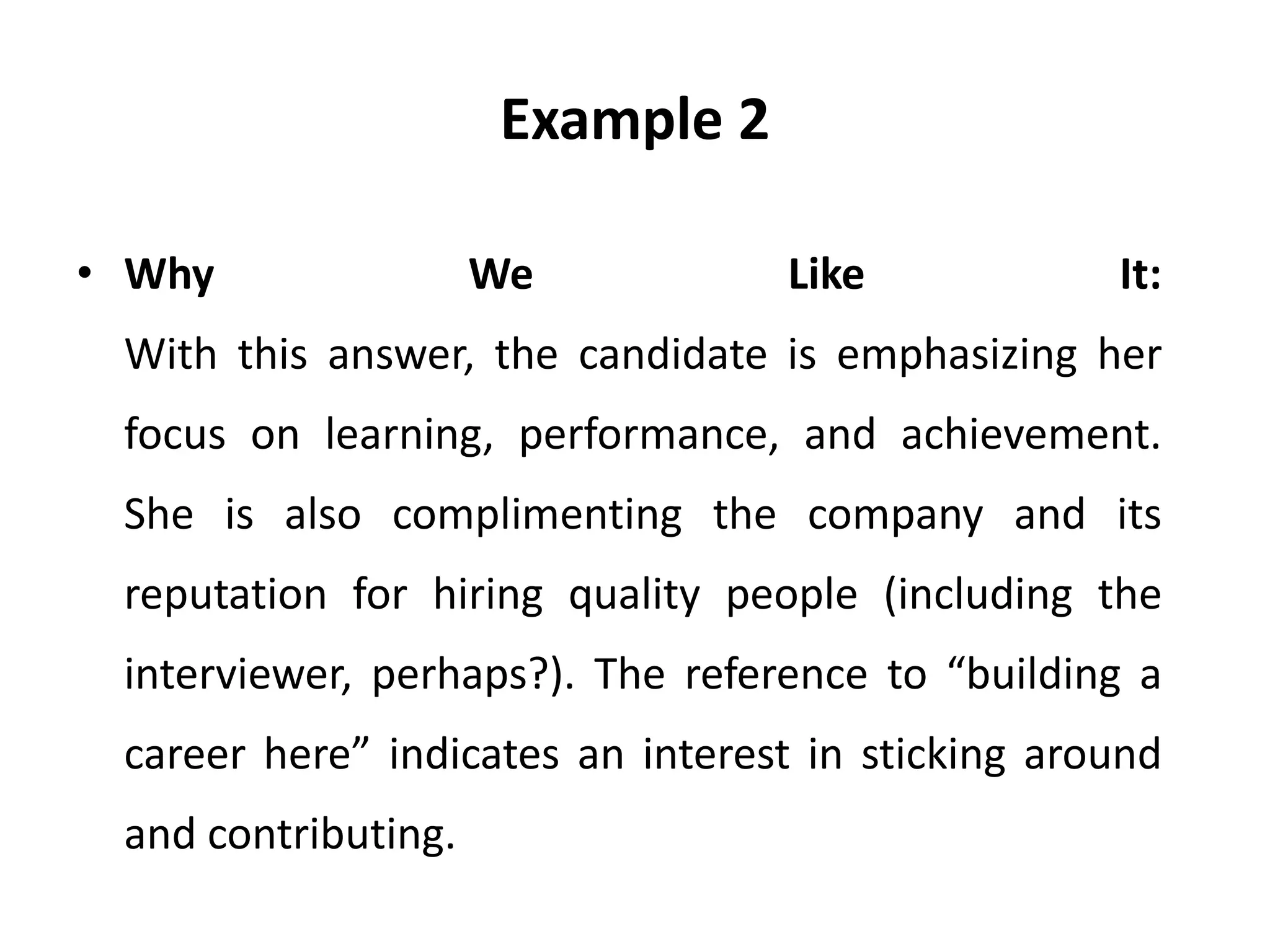 Example 2
• Why We Like It:
With this answer, the candidate is emphasizing her
focus on learning, performance, and achievement.
She is also complimenting the company and its
reputation for hiring quality people (including the
interviewer, perhaps?). The reference to “building a
career here” indicates an interest in sticking around
and contributing.
 