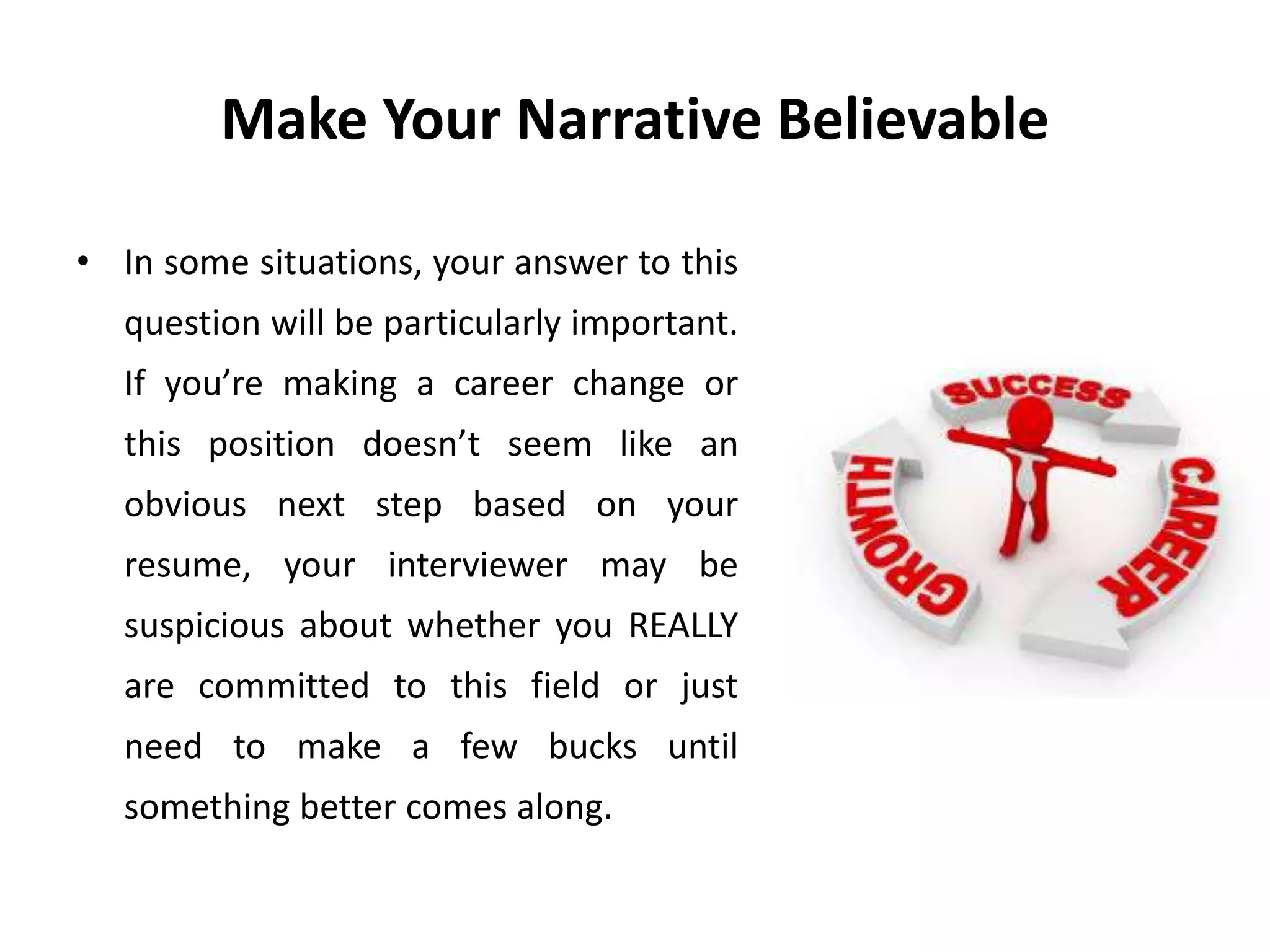 Make Your Narrative Believable
• In some situations, your answer to this
question will be particularly important.
If you’re making a career change or
this position doesn’t seem like an
obvious next step based on your
resume, your interviewer may be
suspicious about whether you REALLY
are committed to this field or just
need to make a few bucks until
something better comes along.
 