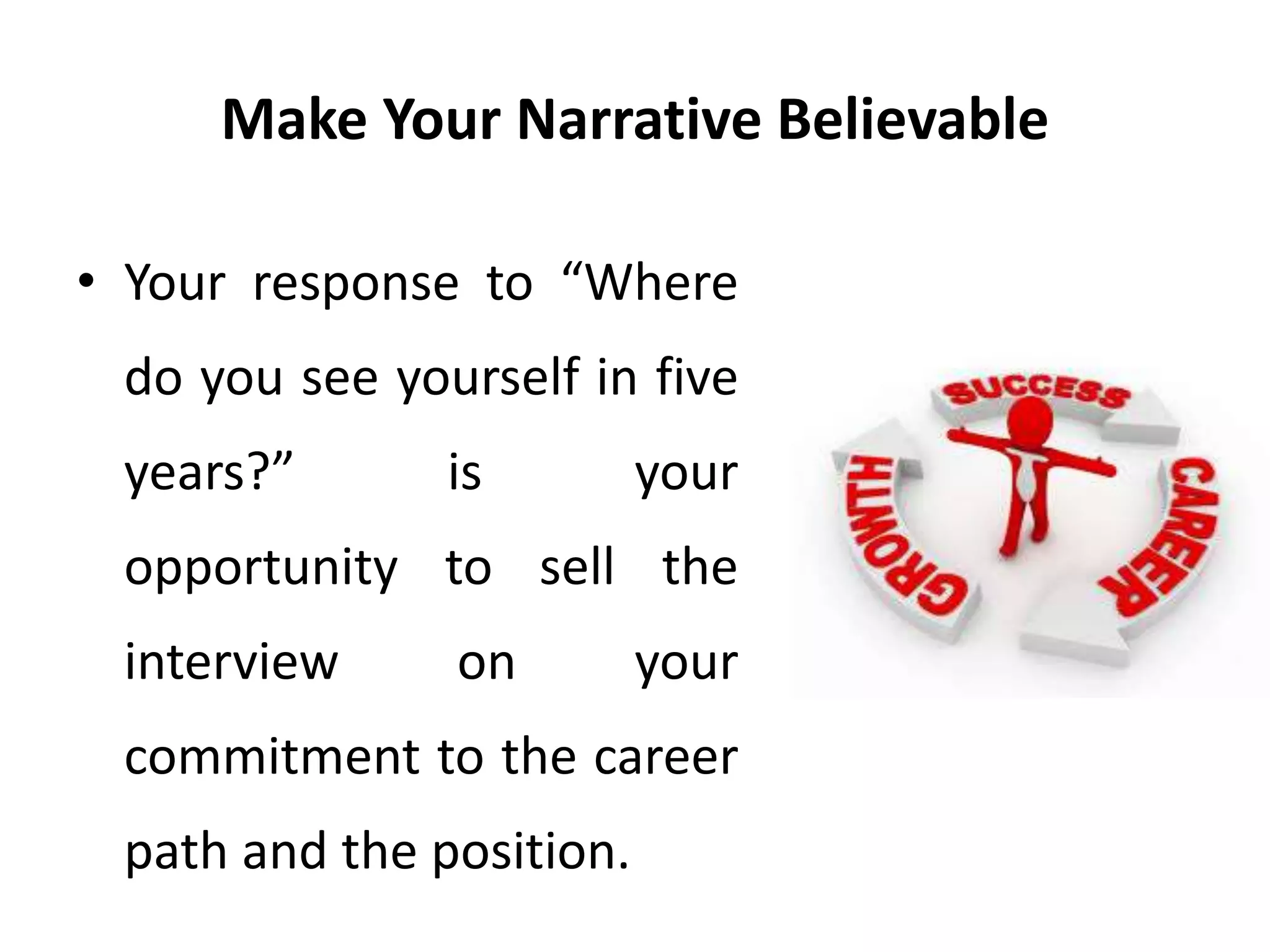 Make Your Narrative Believable
• Your response to “Where
do you see yourself in five
years?” is your
opportunity to sell the
interview on your
commitment to the career
path and the position.
 