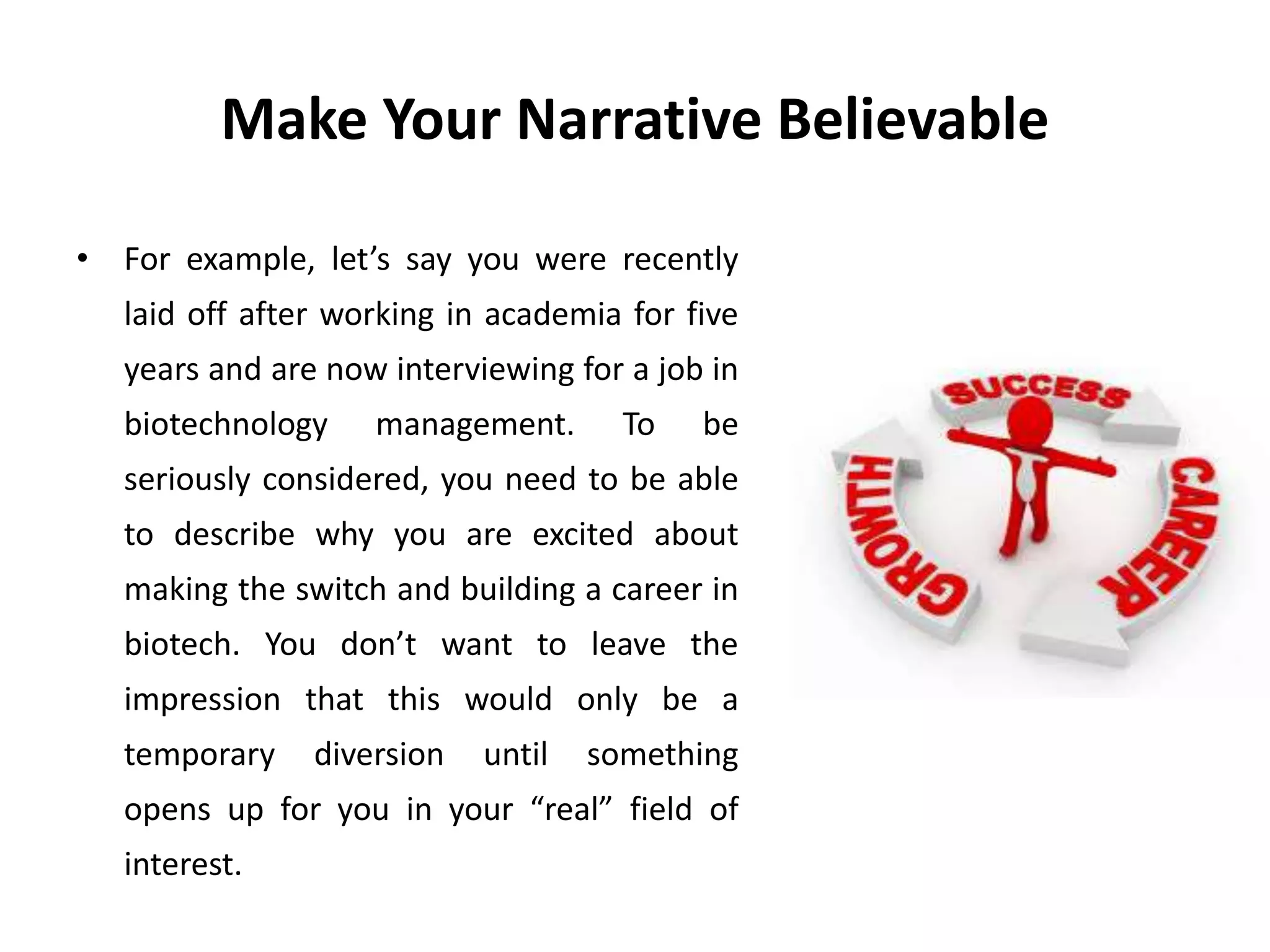 Make Your Narrative Believable
• For example, let’s say you were recently
laid off after working in academia for five
years and are now interviewing for a job in
biotechnology management. To be
seriously considered, you need to be able
to describe why you are excited about
making the switch and building a career in
biotech. You don’t want to leave the
impression that this would only be a
temporary diversion until something
opens up for you in your “real” field of
interest.
 