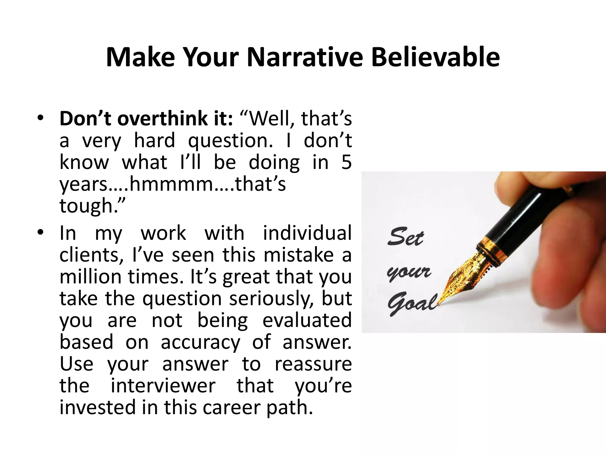 Make Your Narrative Believable
• Don’t overthink it: “Well, that’s
a very hard question. I don’t
know what I’ll be doing in 5
years….hmmmm….that’s
tough.”
• In my work with individual
clients, I’ve seen this mistake a
million times. It’s great that you
take the question seriously, but
you are not being evaluated
based on accuracy of answer.
Use your answer to reassure
the interviewer that you’re
invested in this career path.
 