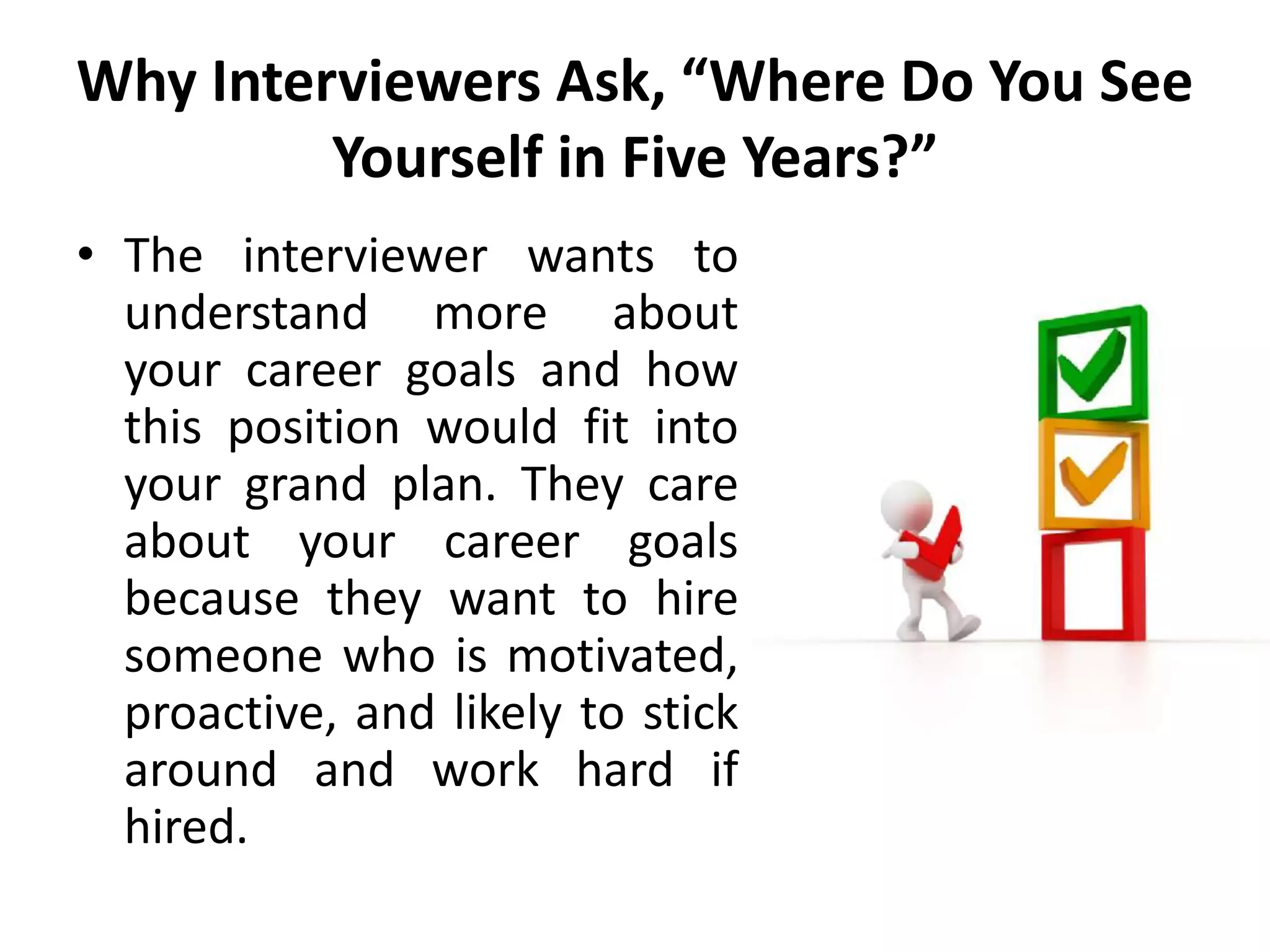Why Interviewers Ask, “Where Do You See
Yourself in Five Years?”
• The interviewer wants to
understand more about
your career goals and how
this position would fit into
your grand plan. They care
about your career goals
because they want to hire
someone who is motivated,
proactive, and likely to stick
around and work hard if
hired.
 