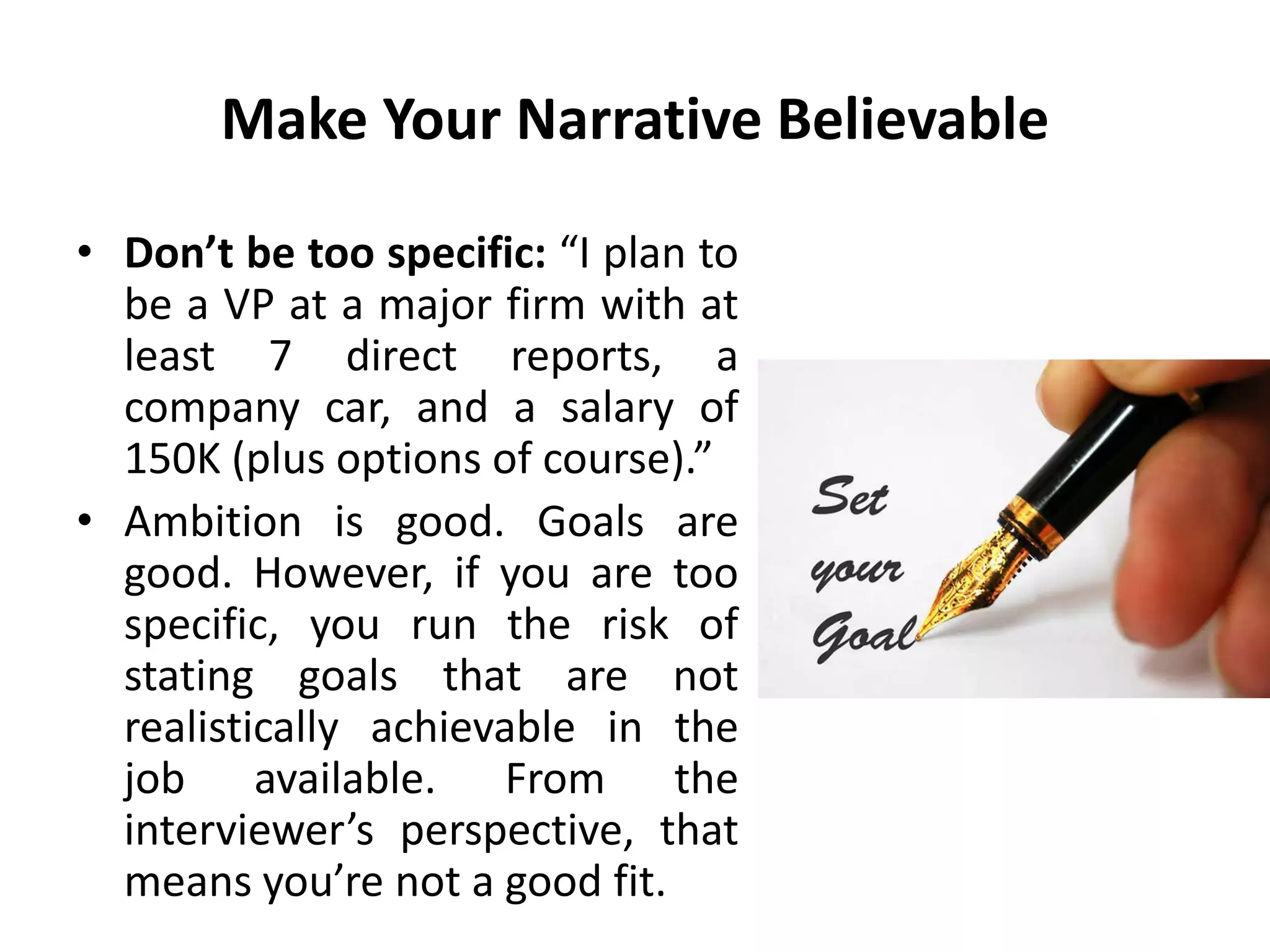Make Your Narrative Believable
• Don’t be too specific: “I plan to
be a VP at a major firm with at
least 7 direct reports, a
company car, and a salary of
150K (plus options of course).”
• Ambition is good. Goals are
good. However, if you are too
specific, you run the risk of
stating goals that are not
realistically achievable in the
job available. From the
interviewer’s perspective, that
means you’re not a good fit.
 