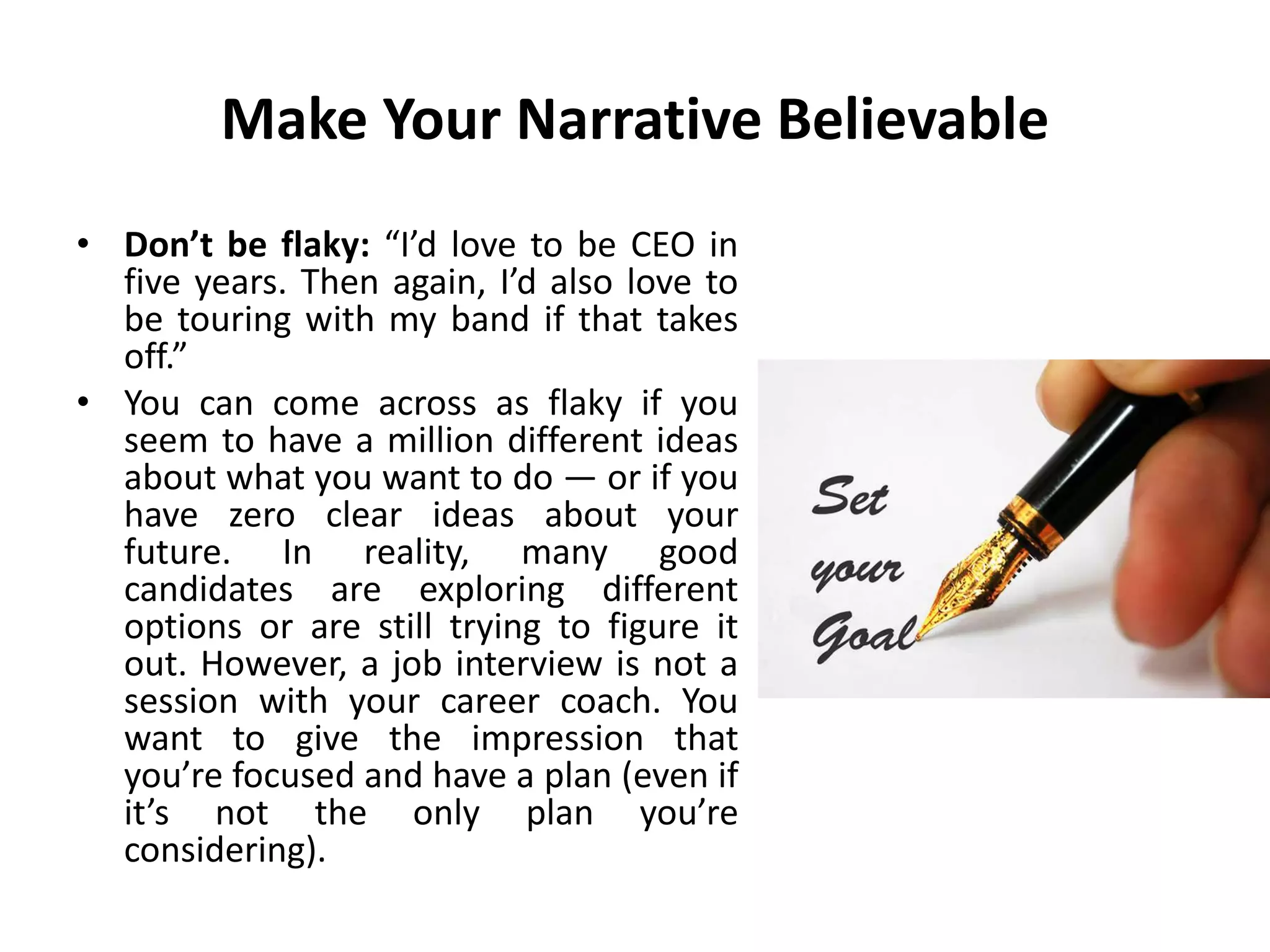 Make Your Narrative Believable
• Don’t be flaky: “I’d love to be CEO in
five years. Then again, I’d also love to
be touring with my band if that takes
off.”
• You can come across as flaky if you
seem to have a million different ideas
about what you want to do — or if you
have zero clear ideas about your
future. In reality, many good
candidates are exploring different
options or are still trying to figure it
out. However, a job interview is not a
session with your career coach. You
want to give the impression that
you’re focused and have a plan (even if
it’s not the only plan you’re
considering).
 