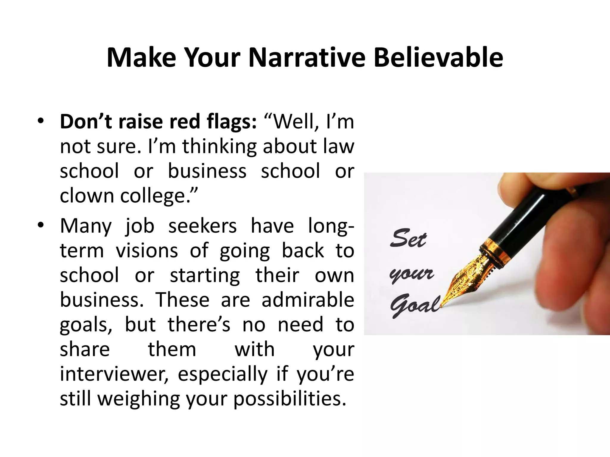 Make Your Narrative Believable
• Don’t raise red flags: “Well, I’m
not sure. I’m thinking about law
school or business school or
clown college.”
• Many job seekers have long-
term visions of going back to
school or starting their own
business. These are admirable
goals, but there’s no need to
share them with your
interviewer, especially if you’re
still weighing your possibilities.
 