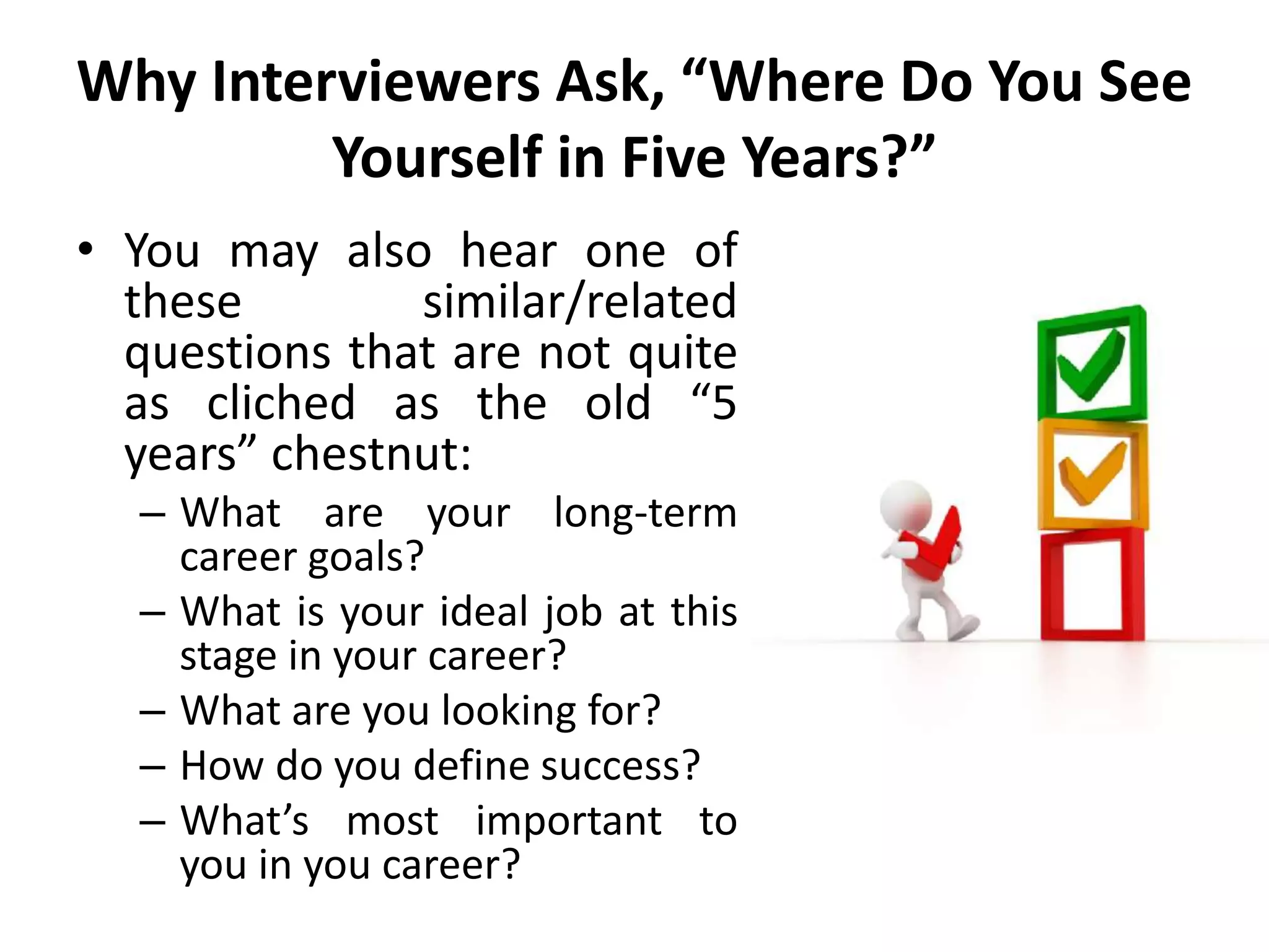Why Interviewers Ask, “Where Do You See
Yourself in Five Years?”
• You may also hear one of
these similar/related
questions that are not quite
as cliched as the old “5
years” chestnut:
– What are your long-term
career goals?
– What is your ideal job at this
stage in your career?
– What are you looking for?
– How do you define success?
– What’s most important to
you in you career?
 