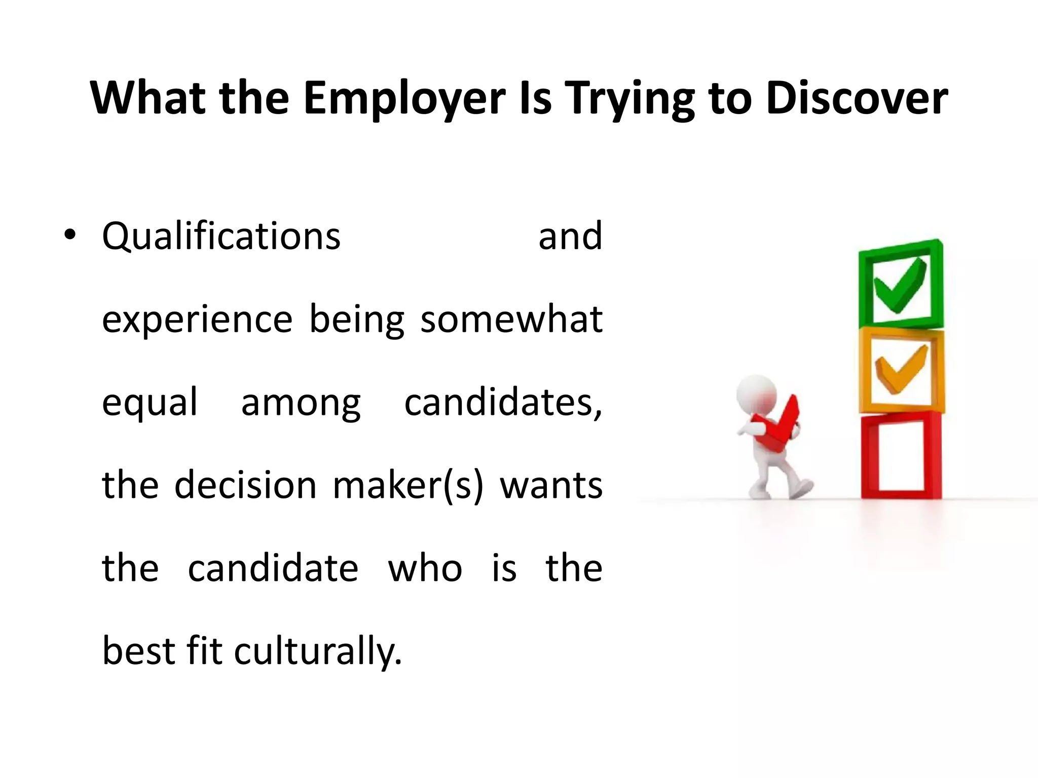 What the Employer Is Trying to Discover
• Qualifications and
experience being somewhat
equal among candidates,
the decision maker(s) wants
the candidate who is the
best fit culturally.
 