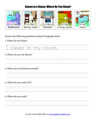 Rooms in a House: Where Do You Sleep?
Answer the following questions using the language above.
1. Where do you sleep?
2. Where do you eat dinner?
3. Where do you brush your teeth?
4. Where do you watch TV?
5. Where do you cook?
© 2010 Lanternfish ESL at www.bogglesworldesl.com
 