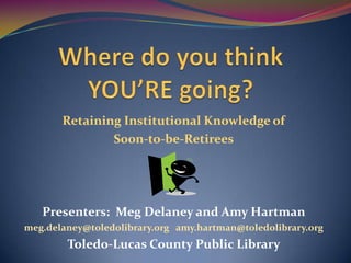 Where do you think YOU’RE going? Retaining Institutional Knowledge of  Soon-to-be-Retirees Presenters:  Meg Delaney and Amy Hartman meg.delaney@toledolibrary.orgamy.hartman@toledolibrary.org  Toledo-Lucas County Public Library 