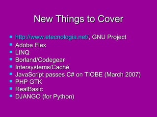 New Things to Cover
   http://www.etecnologia.net/, GNU Project
   Adobe Flex
   LINQ
   Borland/Codegear
   Intersystems/Caché
   JavaScript passes C# on TIOBE (March 2007)
   PHP GTK
   RealBasic
   DJANGO (for Python)
 