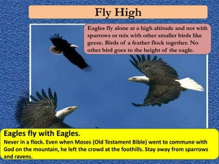 Fly High
                                Eagles fly alone at a high altitude and not with
                                sparrows or mix with other smaller birds like
                                geese. Birds of a feather flock together. No
                                other bird goes to the height of the eagle.




Eagles fly with Eagles.
Never in a flock. Even when Moses (Old Testament Bible) went to commune with
God on the mountain, he left the crowd at the foothills. Stay away from sparrows
and ravens.
 