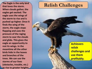 The Eagle is the only bird
that loves the storm.         Relish Challenges
When clouds gather, the
eagles get excited. The
eagle uses the wings of
the storm to rise and is
pushed up higher. Once it
finds the wing of the
storm, the eagle stops
flapping and uses the
pressure of the raging
storm to soar the clouds
and glide. This gives the
eagle an opportunity to                  Achievers
rest its wings. In the
meantime all the other
                                         relish
birds hide in the leaves                 challenges and
and branches of the                      use them
trees. We can use the                    profitably.
storms of our lives
(obstacles, trouble, etc.)
to rise to greater heights.
 
