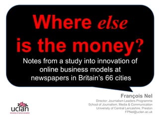 Where else is the money? Notes from a study into innovation of online business models at   newspapers in Britain’s 66 cities François Nel Director: Journalism Leaders Programme  School of Journalism, Media & Communication University of Central Lancashire, Preston  FPNel@uclan.ac.uk 