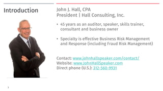 Introduction John J. Hall, CPA
President | Hall Consulting, Inc.
• 45 years as an auditor, speaker, skills trainer,
consultant and business owner
• Specialty is effective Business Risk Management
and Response (including Fraud Risk Management)
Contact: www.johnhallspeaker.com/contact/
Website: www.JohnHallSpeaker.com
Direct phone (U.S.): 312-560-9931
3
 