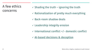 A few ethics
concerns
✓ Shading the truth – ignoring the truth
✓ Rationalization of pretty much everything
✓ Back-room shadow deals
✓ Leadership integrity erosion
✓ International conflict +/- domestic conflict
✓ AI-based decisions & deception
Where ethics, integrity, compliance & audit intersect
61
 
