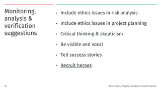 Monitoring,
analysis &
verification
suggestions
• Include ethics issues in risk analysis
• Include ethics issues in project planning
• Critical thinking & skepticism
• Be visible and vocal
• Tell success stories
• Recruit heroes
Where ethics, integrity, compliance & audit intersect
96
 