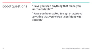 Good questions “Have you seen anything that made you
uncomfortable?”
“Have you been asked to sign or approve
anything that you weren’t confident was
correct?”
101 Where ethics, integrity, compliance & audit intersect
 
