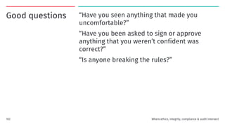 Good questions “Have you seen anything that made you
uncomfortable?”
“Have you been asked to sign or approve
anything that you weren’t confident was
correct?”
“Is anyone breaking the rules?”
102 Where ethics, integrity, compliance & audit intersect
 