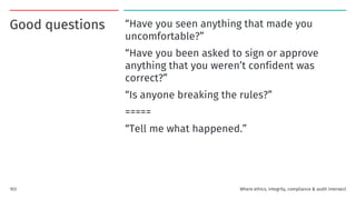 Good questions “Have you seen anything that made you
uncomfortable?”
“Have you been asked to sign or approve
anything that you weren’t confident was
correct?”
“Is anyone breaking the rules?”
=====
“Tell me what happened.”
103 Where ethics, integrity, compliance & audit intersect
 