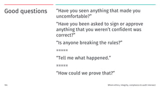 Good questions “Have you seen anything that made you
uncomfortable?”
“Have you been asked to sign or approve
anything that you weren’t confident was
correct?”
“Is anyone breaking the rules?”
=====
“Tell me what happened.”
=====
“How could we prove that?”
104 Where ethics, integrity, compliance & audit intersect
 