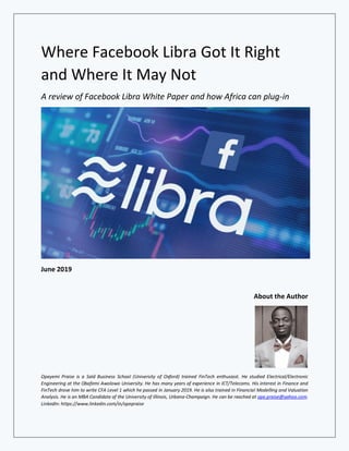 Where Facebook Libra Got It Right
and Where It May Not
A review of Facebook Libra White Paper and how Africa can plug-in
June 2019
About the Author
Opeyemi Praise is a Saïd Business School (University of Oxford) trained FinTech enthusiast. He studied Electrical/Electronic
Engineering at the Obafemi Awolowo University. He has many years of experience in ICT/Telecoms. His interest in Finance and
FinTech drove him to write CFA Level 1 which he passed in January 2019. He is also trained in Financial Modelling and Valuation
Analysis. He is an MBA Candidate of the University of Illinois, Urbana-Champaign. He can be reached at ope.praise@yahoo.com.
LinkedIn: https://www.linkedin.com/in/opepraise
 