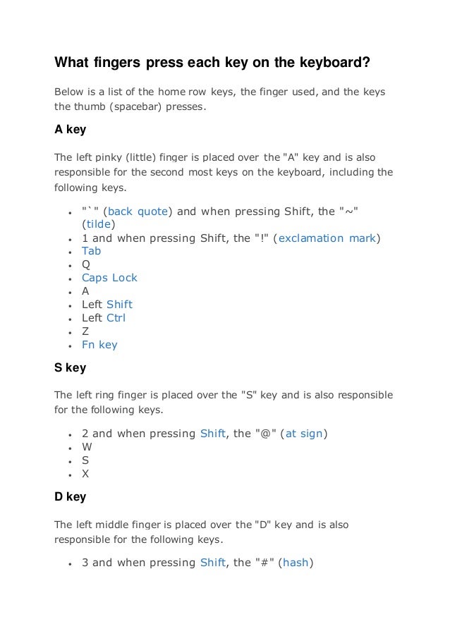 What fingers press each key on the keyboard?
Below is a list of the home row keys, the finger used, and the keys
the thumb (spacebar) presses.
A key
The left pinky (little) finger is placed over the "A" key and is also
responsible for the second most keys on the keyboard, including the
following keys.
 "`" (back quote) and when pressing Shift, the "~"
(tilde)
 1 and when pressing Shift, the "!" (exclamation mark)
 Tab
 Q
 Caps Lock
 A
 Left Shift
 Left Ctrl
 Z
 Fn key
S key
The left ring finger is placed over the "S" key and is also responsible
for the following keys.
 2 and when pressing Shift, the "@" (at sign)
 W
 S
 X
D key
The left middle finger is placed over the "D" key and is also
responsible for the following keys.
 3 and when pressing Shift, the "#" (hash)
 