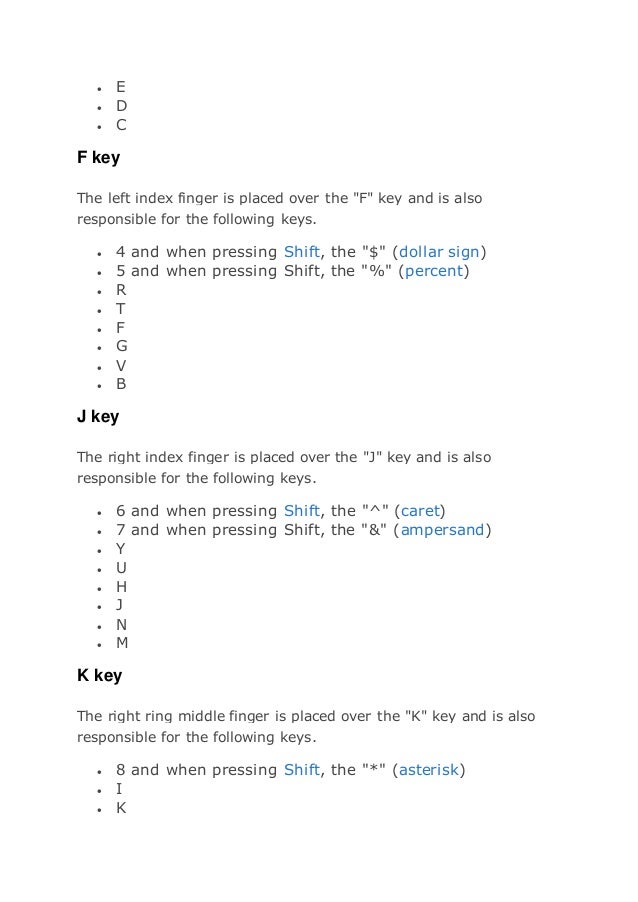  E
 D
 C
F key
The left index finger is placed over the "F" key and is also
responsible for the following keys.
 4 and when pressing Shift, the "$" (dollar sign)
 5 and when pressing Shift, the "%" (percent)
 R
 T
 F
 G
 V
 B
J key
The right index finger is placed over the "J" key and is also
responsible for the following keys.
 6 and when pressing Shift, the "^" (caret)
 7 and when pressing Shift, the "&" (ampersand)
 Y
 U
 H
 J
 N
 M
K key
The right ring middle finger is placed over the "K" key and is also
responsible for the following keys.
 8 and when pressing Shift, the "*" (asterisk)
 I
 K
 