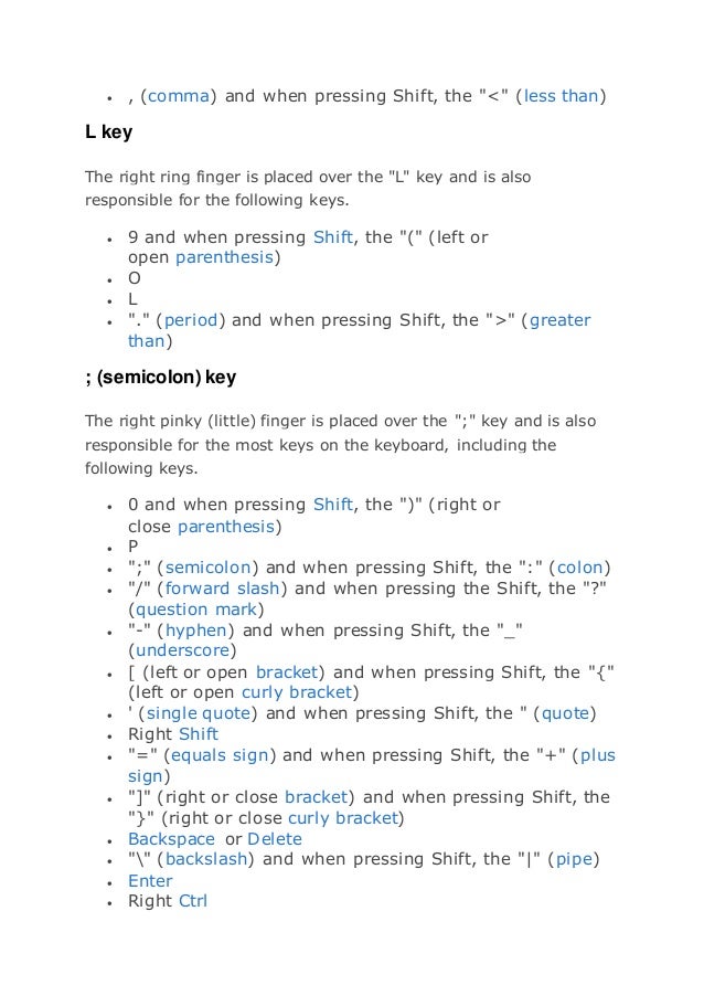  , (comma) and when pressing Shift, the "<" (less than)
L key
The right ring finger is placed over the "L" key and is also
responsible for the following keys.
 9 and when pressing Shift, the "(" (left or
open parenthesis)
 O
 L
 "." (period) and when pressing Shift, the ">" (greater
than)
; (semicolon) key
The right pinky (little) finger is placed over the ";" key and is also
responsible for the most keys on the keyboard, including the
following keys.
 0 and when pressing Shift, the ")" (right or
close parenthesis)
 P
 ";" (semicolon) and when pressing Shift, the ":" (colon)
 "/" (forward slash) and when pressing the Shift, the "?"
(question mark)
 "-" (hyphen) and when pressing Shift, the "_"
(underscore)
 [ (left or open bracket) and when pressing Shift, the "{"
(left or open curly bracket)
 ' (single quote) and when pressing Shift, the " (quote)
 Right Shift
 "=" (equals sign) and when pressing Shift, the "+" (plus
sign)
 "]" (right or close bracket) and when pressing Shift, the
"}" (right or close curly bracket)
 Backspace or Delete
 "" (backslash) and when pressing Shift, the "|" (pipe)
 Enter
 Right Ctrl
 