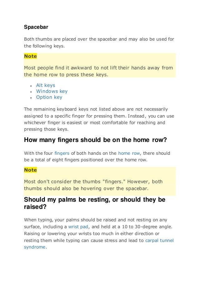 Spacebar
Both thumbs are placed over the spacebar and may also be used for
the following keys.
Note
Most people find it awkward to not lift their hands away from
the home row to press these keys.
 Alt keys
 Windows key
 Option key
The remaining keyboard keys not listed above are not necessarily
assigned to a specific finger for pressing them. Instead, you can use
whichever finger is easiest or most comfortable for reaching and
pressing those keys.
How many fingers should be on the home row?
With the four fingers of both hands on the home row, there should
be a total of eight fingers positioned over the home row.
Note
Most don't consider the thumbs "fingers." However, both
thumbs should also be hovering over the spacebar.
Should my palms be resting, or should they be
raised?
When typing, your palms should be raised and not resting on any
surface, including a wrist pad, and held at a 10 to 30-degree angle.
Raising or lowering your wrists too much in either direction or
resting them while typing can cause stress and lead to carpal tunnel
syndrome.
 