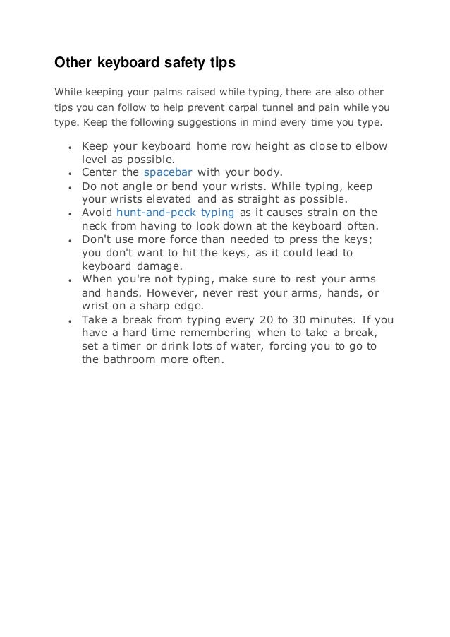 Other keyboard safety tips
While keeping your palms raised while typing, there are also other
tips you can follow to help prevent carpal tunnel and pain while you
type. Keep the following suggestions in mind every time you type.
 Keep your keyboard home row height as close to elbow
level as possible.
 Center the spacebar with your body.
 Do not angle or bend your wrists. While typing, keep
your wrists elevated and as straight as possible.
 Avoid hunt-and-peck typing as it causes strain on the
neck from having to look down at the keyboard often.
 Don't use more force than needed to press the keys;
you don't want to hit the keys, as it could lead to
keyboard damage.
 When you're not typing, make sure to rest your arms
and hands. However, never rest your arms, hands, or
wrist on a sharp edge.
 Take a break from typing every 20 to 30 minutes. If you
have a hard time remembering when to take a break,
set a timer or drink lots of water, forcing you to go to
the bathroom more often.
 