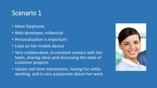 Scenario 1
• Meet Stephanie
• Web developer, millennial
• Personalization is important
• Lives on her mobile device
• Very collaborative, in constant contact with her
team, sharing ideas and discussing the state of
customer projects
• Values real-time interactions, having fun while
working, and is very passionate about her work
 