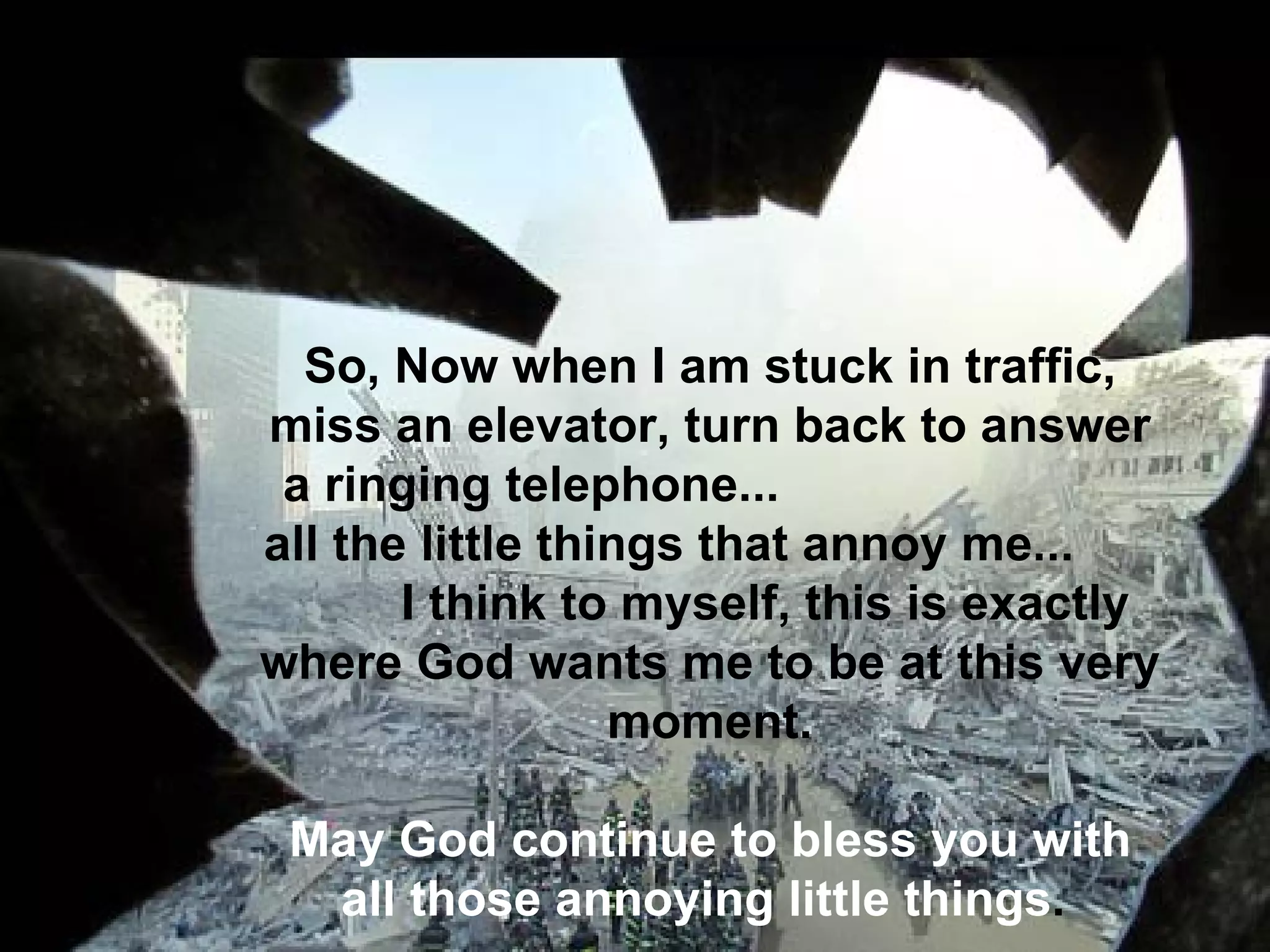 So, Now when I am stuck in traffic, miss an elevator, turn back to answer a ringing telephone...  all the little things that annoy me...  I think to myself, this is exactly where God wants me to be at this very moment.   May God continue to bless you with all those annoying little things .    
