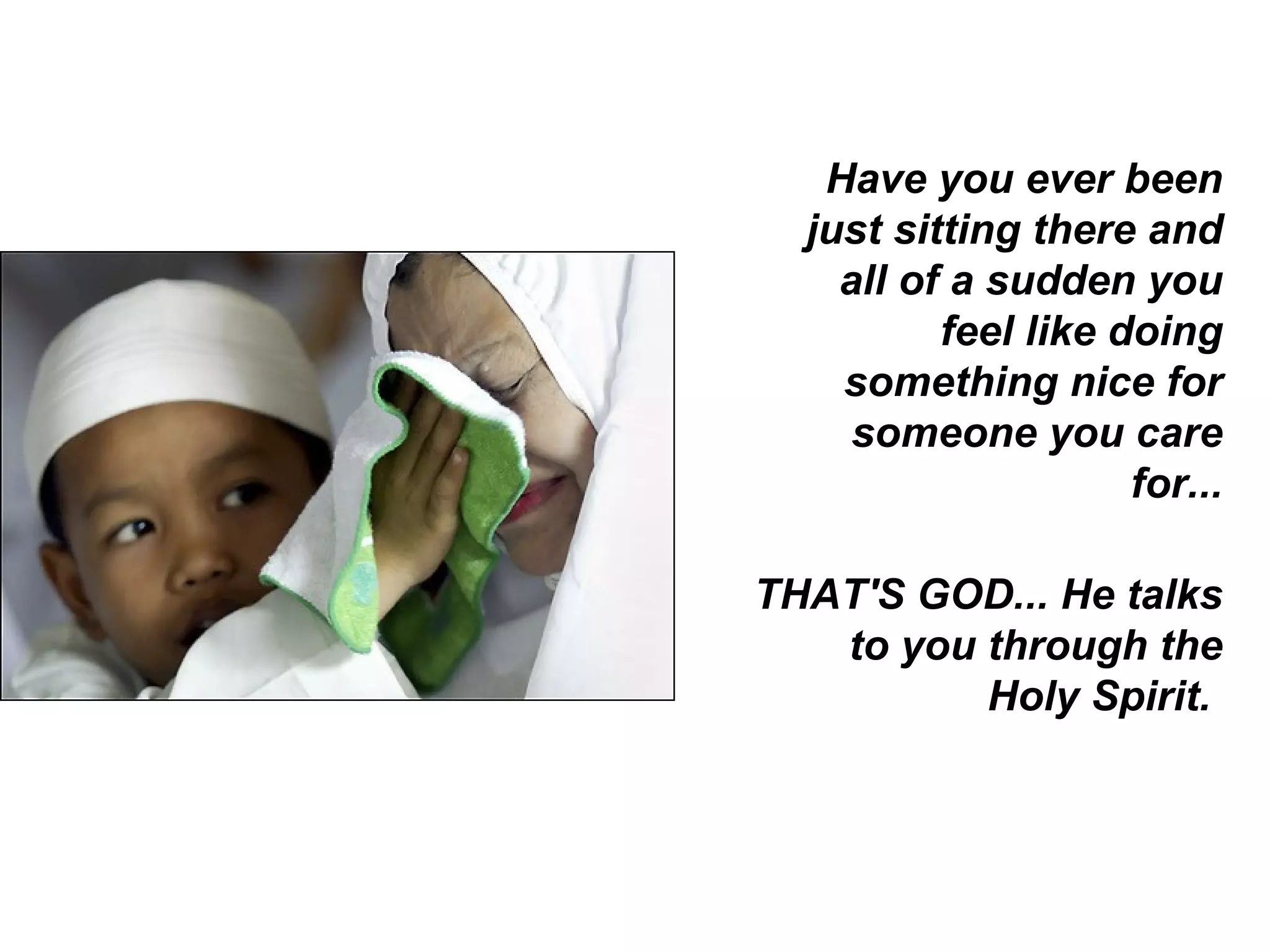 Have you ever been just sitting there and all of a sudden you feel like doing something nice for someone you care for... THAT'S GOD... He talks to you through the Holy Spirit.  