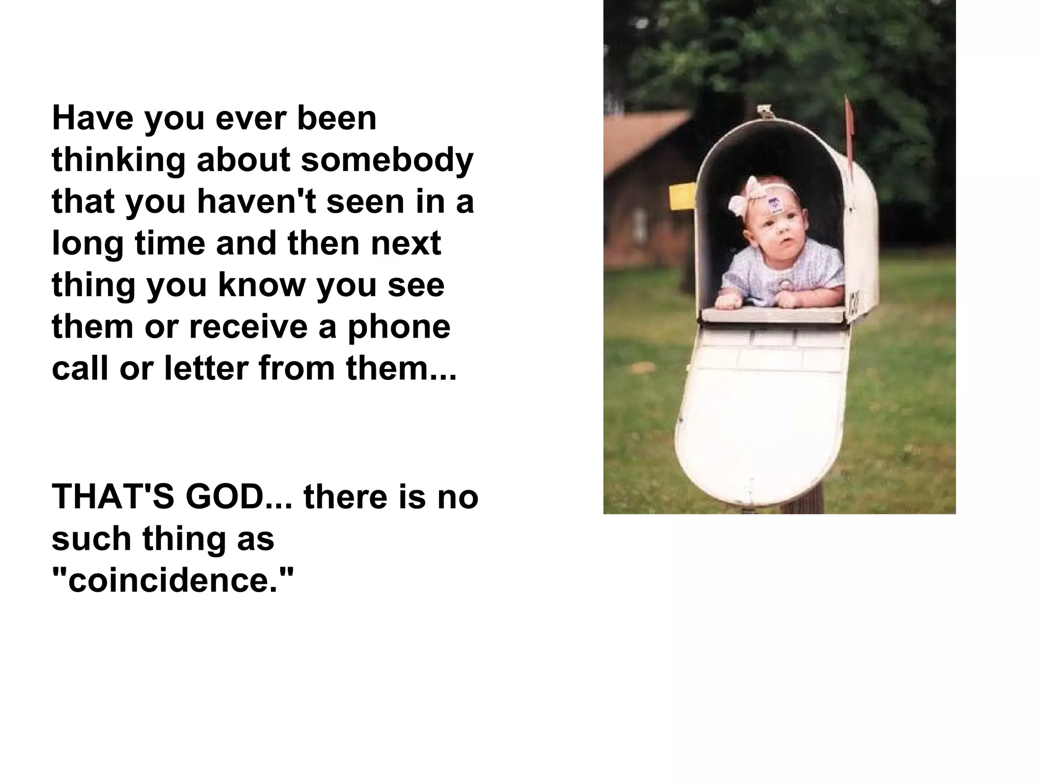 Have you ever been thinking about somebody that you haven't seen in a long time and then next thing you know you see them or receive a phone call or letter from them... THAT'S GOD... there is no such thing as &quot;coincidence.&quot;  