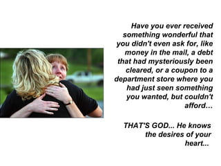 Have you ever received something wonderful that you didn't even ask for, like money in the mail, a debt that had mysteriously been cleared, or a coupon to a department store where you had just seen something you wanted, but couldn't afford… THAT'S GOD... He knows the desires of your heart...  