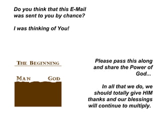 Do you think that this E-Mail was sent to you by chance?  I was thinking of You!  Please pass this along and share the Power of God...  In all that we do, we should totally give HIM thanks and our blessings will continue to multiply.  